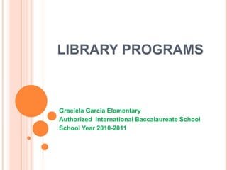 LIBRARY PROGRAMS Graciela Garcia Elementary Authorized  International Baccalaureate School School Year 2010-2011 