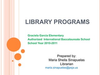 LIBRARY PROGRAMS

Graciela Garcia Elementary
Authorized International Baccalaureate School
School Year 2010-2011



                    Prepared by:
               Maria Sheila Sinapuelas
                      Librarian
            maria.sinapuelas@psja.us
 