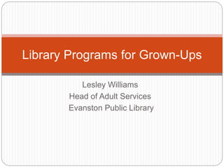 Lesley Williams
Head of Adult Services
Evanston Public Library
Library Programs for Grown-Ups
 