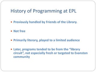 History of Programming at EPL
 Previously handled by Friends of the Library.
 Not free
 Primarily literary, played to a limited audience
 Later, programs tended to be from the “library
circuit”, not especially fresh or targeted to Evanston
community
 