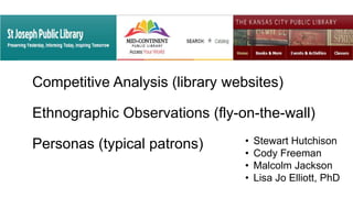 Competitive Analysis (library websites)
Ethnographic Observations (fly-on-the-wall)
Personas (typical patrons) • Stewart Hutchison
• Cody Freeman
• Malcolm Jackson
• Lisa Jo Elliott, PhD
 