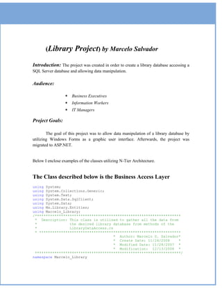 (Library         Project) by Marcelo Salvador
Introduction: The project was created in order to create a library database accessing a
SQL Server database and allowing data manipulation.

Audience:

                     Business Executives
                     Information Workers
                     IT Managers

Project Goals:

        The goal of this project was to allow data manipulation of a library database by
utilizing Windows Forms as a graphic user interface. Afterwards, the project was
migrated to ASP.NET.


Below I enclose examples of the classes utilizing N-Tier Architecture.


The Class described below is the Business Access Layer
using System;
using System.Collections.Generic;
using System.Text;
using System.Data.SqlClient;
using System.Data;
using Ms.Library.Entities;
using Marcelo_Library;
/*******************************************************************
 * Description: This class is utilized to gather all the data from
 *               the desired library database from methods of the
 *               LibraryDataAccess.cs
 * *****************************************************************
                                      * Author: Marcelo D. Salvador*
                                      * Create Date: 11/24/2008    *
                                      * Modified Date: 11/28/2007 *
                                      * Modification: 12/13/2008 *
 *******************************************************************/
namespace Marcelo_Library
 