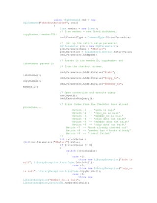 using (SqlCommand cmd = new
SqlCommand("checkOutBookItem", cnn))
                    {
                        Item member = new Item();
                        // Item member = new Item(isbnNumber,
copyNumber, memberID);
                        cmd.CommandType = CommandType.StoredProcedure;

                        // Set up the return value parameter
                        SqlParameter prm = new SqlParameter();
                        prm.ParameterName = "@Return";
                        prm.Direction = ParameterDirection.ReturnValue;
                        cmd.Parameters.Add(prm);

                        // Passes in the memberID, copyNumber and
isbnNumber passed in
                        // from the checkout screen.

                        cmd.Parameters.AddWithValue("@isbn",
isbnNumber);
                        cmd.Parameters.AddWithValue("@copy_no",
copyNumber);
                        cmd.Parameters.AddWithValue("@member_no",
memberID);

                        // Open connection and execute query
                        cnn.Open();
                        cmd.ExecuteNonQuery();

                        /* Error Codes From the CheckOut Book stored
procedure...
                                Return   -1 -- 'isbn is null'
                                Return   -2 -- 'copy_no is null'
                                Return   -3 -- 'member_no is null'
                                Return   -4 -- 'book does not exist'
                                Return   -5 -- 'member does not exist'
                                Return   -6 -- 'copy does not exist'
                            Return -7    -- 'book already checked out'
                            Return -8    -- 'member has 4 books already'
                            Return -9    -- 'insert failed'
                        */
                        int returnValue =
(int)cmd.Parameters["@Return"].Value;
                        if (returnValue != 0)
                        {
                            switch (returnValue)
                            {
                                case -1:
                                    throw new LibraryException("isbn is
null", LibraryException.ErrorCode.IsbnIsNull);
                                case -2:
                                    throw new LibraryException("copy_no
is null", LibraryException.ErrorCode.CopyNoIsNull);
                                case -3:
                                    throw new
LibraryException("member_no is null",
LibraryException.ErrorCode.MemberNoIsNull);
 