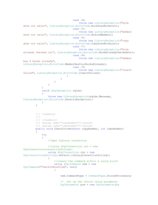 case -4:
                                    throw new LibraryException("book
does not exist", LibraryException.ErrorCode.BookDoesNotExist);
                                case -5:
                                    throw new LibraryException("member
does not exist", LibraryException.ErrorCode.NoSuchMember);
                                case -6:
                                    throw new LibraryException("copy
does not exist", LibraryException.ErrorCode.CopyDoesNotExist);
                                case -7:
                                    throw new LibraryException("book
already checked out", LibraryException.ErrorCode.BookAlreadyCheckedOut);
                                case -8:
                                    throw new LibraryException("member
has 4 books already",
LibraryException.ErrorCode.MemberHasfourBooksAlready);
                                case -9:
                                    throw new LibraryException("insert
failed", LibraryException.ErrorCode.InsertFailed);
                            }
                        }
                    }
                }
            }
            catch (SqlException sqlex)
            {
                throw new LibraryException(sqlex.Message,
LibraryException.ErrorCode.GenericException);
            }
        }


        /// <summary>
        ///
        /// </summary>
        /// <param name="copyNumber"></param>
        /// <param name="isbnNumber"></param>
        public void CheckInItem(short copyNumber, int isbnNumber)
        {
            try
            {
                //Open Library connection

                //using (SqlConnection cnn = new
SqlConnection(connectionString))
                using (SqlConnection cnn = new
SqlConnection(Settings.Default.libraryConnectionString))
                {
                    //create the command within a using block
                    using (SqlCommand cmd = new
SqlCommand("CheckInBookItem", cnn))
                    {

                        cmd.CommandType = CommandType.StoredProcedure;

                        // Set up the return value parameter
                        SqlParameter prm = new SqlParameter();
 