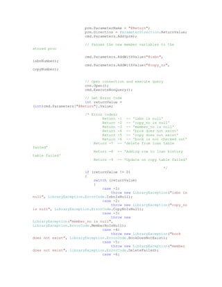 prm.ParameterName = "@Return";
                        prm.Direction = ParameterDirection.ReturnValue;
                        cmd.Parameters.Add(prm);

                        // Passes the new member variables to the
stored proc

                        cmd.Parameters.AddWithValue("@isbn",
isbnNumber);
                        cmd.Parameters.AddWithValue("@copy_no",
copyNumber);


                        // Open connection and execute query
                        cnn.Open();
                        cmd.ExecuteNonQuery();

                        // Get Error Code
                        int returnValue =
(int)cmd.Parameters["@Return"].Value;

                        /* Error codes:
                                Return -1 -- 'isbn is null'
                                Return -2 -- 'copy_no is null'
                                Return -3 -- 'member_no is null'
                                Return -4 -- 'book does not exist'
                                Return -5 -- 'copy does not exist'
                                Return -6 -- 'book is not checked out'
                            Return -7 -- 'delete from loan table
failed'
                            Return -8   -- 'Adding row to loan history
table failed'
                            Return -9   -- 'Update on copy table failed'

                                                            */
                        if (returnValue != 0)
                        {
                            switch (returnValue)
                            {
                                case -1:
                                    throw new LibraryException("isbn is
null", LibraryException.ErrorCode.IsbnIsNull);
                                case -2:
                                    throw new LibraryException("copy_no
is null", LibraryException.ErrorCode.CopyNoIsNull);
                                case -3:
                                    throw new
LibraryException("member_no is null",
LibraryException.ErrorCode.MemberNoIsNull);
                                case -4:
                                    throw new LibraryException("book
does not exist", LibraryException.ErrorCode.BookDoesNotExist);
                                case -5:
                                    throw new LibraryException("member
does not exist", LibraryException.ErrorCode.DeleteFailed);
                                case -6:
 