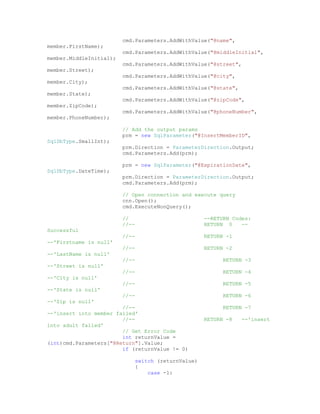 cmd.Parameters.AddWithValue("@name",
member.FirstName);
                         cmd.Parameters.AddWithValue("@middleInitial",
member.MiddleInitial);
                         cmd.Parameters.AddWithValue("@street",
member.Street);
                         cmd.Parameters.AddWithValue("@city",
member.City);
                         cmd.Parameters.AddWithValue("@state",
member.State);
                         cmd.Parameters.AddWithValue("@zipCode",
member.ZipCode);
                         cmd.Parameters.AddWithValue("@phoneNumber",
member.PhoneNumber);

                         // Add the output params
                         prm = new SqlParameter("@InsertMemberID",
SqlDbType.SmallInt);
                         prm.Direction = ParameterDirection.Output;
                         cmd.Parameters.Add(prm);

                         prm = new SqlParameter("@ExpirationDate",
SqlDbType.DateTime);
                         prm.Direction = ParameterDirection.Output;
                         cmd.Parameters.Add(prm);

                         // Open connection and execute query
                         cnn.Open();
                         cmd.ExecuteNonQuery();

                         //                         --RETURN Codes:
                         //--                       RETURN 0    --
Successful
                         //--                       RETURN -1
--'Firstname is null'
                         //--                       RETURN -2
--'LastName is null'
                         //--                             RETURN -3
--'Street is null'
                         //--                             RETURN -4
--'City is null'
                         //--                             RETURN -5
--'State is null'
                         //--                             RETURN -6
--'Zip is null'
                        //--                              RETURN -7
--'insert into member failed'
                        //--                        RETURN -8    --'insert
into adult failed'
                        // Get Error Code
                        int returnValue =
(int)cmd.Parameters["@Return"].Value;
                        if (returnValue != 0)

                             switch (returnValue)
                             {
                                 case -1:
 