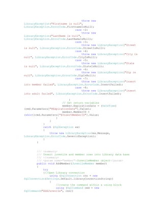 throw new
LibraryException("Firstname is null",
LibraryException.ErrorCode.FirstnameIsNull);
                                case -2:
                                     throw new
LibraryException("LastName is null",
LibraryException.ErrorCode.LastNameIsNull);
                                case -3:
                                     throw new LibraryException("Street
is null", LibraryException.ErrorCode.StreetIsNull);
                                case -4:
                                     throw new LibraryException("City is
null", LibraryException.ErrorCode.CityIsNull);
                                case -5:
                                     throw new LibraryException("State
is null", LibraryException.ErrorCode.StateIsNull);
                                case -6:
                                     throw new LibraryException("Zip is
null", LibraryException.ErrorCode.ZipIsNull);
                                case -7:
                                     throw new LibraryException("insert
into member failed", LibraryException.ErrorCode.InsertFailed);
                                case -8:
                                     throw new LibraryException("insert
into adult failed", LibraryException.ErrorCode.InsertFailed);

                            }
                        // Get return variables
                        member.ExpirationDate = (DateTime)
(cmd.Parameters["@ExpirationDate"].Value);
                        member.MemberID =
(short)cmd.Parameters["@InsertMemberID"].Value;
                    }
                }
            }
            catch (SqlException ex)
            {
                throw new LibraryException(ex.Message,
LibraryException.ErrorCode.GenericException);
            }
        }


        /// <summary>
        /// Insert juvenile and member rows into Library data base
        /// </summary>
        /// <param name="member">JuvenileMember object</param>
        public void AddMember(JuvenileMember member)
        {
            try
            {//Open Library connection
                using (SqlConnection cnn = new
SqlConnection(Settings.Default.libraryConnectionString))
                {
                    //create the command within a using block
                    using (SqlCommand cmd = new
SqlCommand("AddJuvenile", cnn))
 