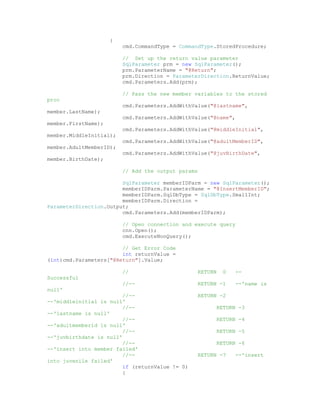 {
                         cmd.CommandType = CommandType.StoredProcedure;

                         // Set up the return value parameter
                         SqlParameter prm = new SqlParameter();
                         prm.ParameterName = "@Return";
                         prm.Direction = ParameterDirection.ReturnValue;
                         cmd.Parameters.Add(prm);

                         // Pass the new member variables to the stored
proc
                         cmd.Parameters.AddWithValue("@lastname",
member.LastName);
                         cmd.Parameters.AddWithValue("@name",
member.FirstName);
                         cmd.Parameters.AddWithValue("@middleInitial",
member.MiddleInitial);
                         cmd.Parameters.AddWithValue("@adultMemberID",
member.AdultMemberID);
                         cmd.Parameters.AddWithValue("@juvBirthDate",
member.BirthDate);

                         // Add the output params

                        SqlParameter memberIDParm = new SqlParameter();
                        memberIDParm.ParameterName = "@InsertMemberID";
                        memberIDParm.SqlDbType = SqlDbType.SmallInt;
                        memberIDParm.Direction =
ParameterDirection.Output;
                        cmd.Parameters.Add(memberIDParm);

                         // Open connection and execute query
                         cnn.Open();
                         cmd.ExecuteNonQuery();

                        // Get Error Code
                        int returnValue =
(int)cmd.Parameters["@Return"].Value;

                         //                      RETURN   0   --
Successful
                         //--                    RETURN -1    --'name is
null'
                         //--                    RETURN -2
--'middleinitial is null'
                         //--                          RETURN -3
--'lastname is null'
                         //--                          RETURN -4
--'adultmemberid is null'
                         //--                          RETURN -5
--'juvbirthdate is null'
                         //--                          RETURN -6
--'insert into member failed'
                         //--                    RETURN -7    --'insert
into juvenile failed'
                         if (returnValue != 0)
                         {
 