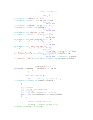 switch (returnValue)
                            {
                                case -1:
                                     throw new
LibraryException("Firstname is null",
LibraryException.ErrorCode.FirstnameIsNull);
                                case -2:
                                     throw new
LibraryException("MiddleInitial is null",
LibraryException.ErrorCode.NullValue);
                                case -3:
                                     throw new
LibraryException("lastname is null",
LibraryException.ErrorCode.LastNameIsNull);
                                case -4:
                                     throw new
LibraryException("adultMemberId is null",
LibraryException.ErrorCode.AddAdultFailed);
                                case -5:
                                     throw new
LibraryException("juvBirthDateis null",
LibraryException.ErrorCode.BirthdateNull);
                                case -6:
                                     throw new LibraryException("Insert
Into Member Failed", LibraryException.ErrorCode.InsertFailed);
                                case -7:
                                     throw new LibraryException("insert
Int Juvenile failed", LibraryException.ErrorCode.AddJuvenileFailed);
                            }

                        }

                        member.MemberID =
(short)cmd.Parameters["@InsertMemberID"].Value;
                    }
                }
            }
            catch (SqlException ex)
            {
                throw new LibraryException(ex.Message,
LibraryException.ErrorCode.GenericException);
            }
        }

        /// <summary>
        /// Used to renew membership
        /// </summary>
        /// <param name="memberNumber"></param>
        public void RenewMembership(int memberNumber)
        {
            try
            {
                //Open Library connection

                //using (SqlConnection cnn = new
SqlConnection(connectionString))
 