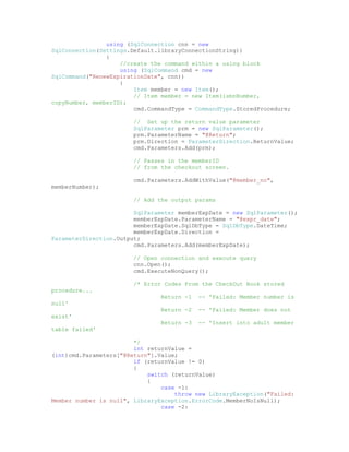 using (SqlConnection cnn = new
SqlConnection(Settings.Default.libraryConnectionString))
                {
                    //create the command within a using block
                    using (SqlCommand cmd = new
SqlCommand("RenewExpirationDate", cnn))
                    {
                        Item member = new Item();
                        // Item member = new Item(isbnNumber,
copyNumber, memberID);
                        cmd.CommandType = CommandType.StoredProcedure;

                        // Set up the return value parameter
                        SqlParameter prm = new SqlParameter();
                        prm.ParameterName = "@Return";
                        prm.Direction = ParameterDirection.ReturnValue;
                        cmd.Parameters.Add(prm);

                        // Passes in the memberID
                        // from the checkout screen.

                        cmd.Parameters.AddWithValue("@member_no",
memberNumber);

                        // Add the output params

                        SqlParameter memberExpDate = new SqlParameter();
                        memberExpDate.ParameterName = "@expr_date";
                        memberExpDate.SqlDbType = SqlDbType.DateTime;
                        memberExpDate.Direction =
ParameterDirection.Output;
                        cmd.Parameters.Add(memberExpDate);

                        // Open connection and execute query
                        cnn.Open();
                        cmd.ExecuteNonQuery();

                        /* Error Codes From the CheckOut Book stored
procedure...
                                Return -1   -- 'Failed: Member number is
null'
                                Return -2   -- 'Failed: Member does not
exist'
                                Return -3   -- 'Insert into adult member
table failed'

                        */
                        int returnValue =
(int)cmd.Parameters["@Return"].Value;
                        if (returnValue != 0)
                        {
                            switch (returnValue)
                            {
                                case -1:
                                    throw new LibraryException("Failed:
Member number is null", LibraryException.ErrorCode.MemberNoIsNull);
                                case -2:
 
