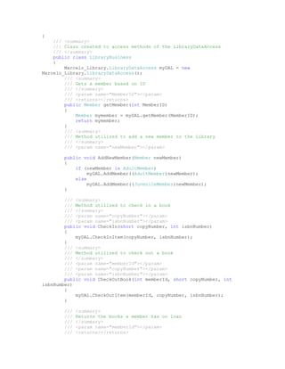 {
    /// <summary>
    /// Class created to access methods of the LibraryDataAccess
    /// </summary>
    public class LibraryBusiness
    {
        Marcelo_Library.LibraryDataAccess myDAL = new
Marcelo_Library.LibraryDataAccess();
        /// <summary>
        /// Gets a member based on ID
        /// </summary>
        /// <param name="MemberID"></param>
        /// <returns></returns>
        public Member getMember(int MemberID)
        {
            Member mymember = myDAL.getMember(MemberID);
            return mymember;
        }
        /// <summary>
        /// Method utilized to add a new member to the Library
        /// </summary>
        /// <param name="newMember"></param>

        public void AddNewMember(Member newMember)
        {
            if (newMember is AdultMember)
                 myDAL.AddMember((AdultMember)newMember);
            else
                 myDAL.AddMember((JuvenileMember)newMember);
        }

        /// <summary>
        /// Method utilized to check in a book
        /// </summary>
        /// <param name="copyNumber"></param>
        /// <param name="isbnNumber"></param>
        public void CheckIn(short copyNumber, int isbnNumber)
        {
            myDAL.CheckInItem(copyNumber, isbnNumber);
        }
        /// <summary>
        /// Method utilized to check out a book
        /// </summary>
        /// <param name="memberId"></param>
        /// <param name="copyNumber"></param>
        /// <param name="isbnNumber"></param>
        public void CheckOutBook(int memberId, short copyNumber, int
isbnNumber)
        {
            myDAL.CheckOutItem(memberId, copyNumber, isbnNumber);
        }

        ///   <summary>
        ///   Returns the books a member has on loan
        ///   </summary>
        ///   <param name="memberId"></param>
        ///   <returns></returns>
 
