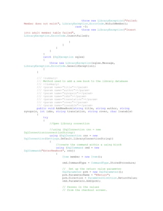 throw new LibraryException("Failed:
Member does not exist", LibraryException.ErrorCode.NoSuchMember);
                                 case -3:
                                     throw new LibraryException("Insert
into adult member table failed",
LibraryException.ErrorCode.InsertFailed);

                            }
                        }
                    }
                }
            }
            catch (SqlException sqlex)
            {
                throw new LibraryException(sqlex.Message,
LibraryException.ErrorCode.GenericException);
            }
        }

        /// <summary>
        /// Method used to add a new book to the library database
        /// </summary>
        /// <param name="title"></param>
        /// <param name="author"></param>
        /// <param name="synopsis"></param>
        /// <param name="isbn"></param>
        /// <param name="translation"></param>
        /// <param name="cover"></param>
        /// <param name="loanable"></param>
        public void AddNewBook(string title, string author, string
synopsis, int isbn, string translation, string cover, char loanable)
        {
            try
            {
                //Open Library connection

                //using (SqlConnection cnn = new
SqlConnection(connectionString))
                using (SqlConnection cnn = new
SqlConnection(Settings.Default.libraryConnectionString))
                {
                    //create the command within a using block
                    using (SqlCommand cmd = new
SqlCommand("EnterNewBook", cnn))
                    {
                        Item member = new Item();

                        cmd.CommandType = CommandType.StoredProcedure;

                        // Set up the return value parameter
                        SqlParameter prm = new SqlParameter();
                        prm.ParameterName = "@Return";
                        prm.Direction = ParameterDirection.ReturnValue;
                        cmd.Parameters.Add(prm);

                        // Passes in the values
                        // from the checkout screen.
 
