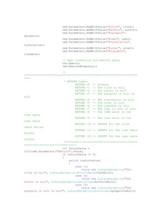 cmd.Parameters.AddWithValue("@title", title);
                        cmd.Parameters.AddWithValue("@author", author);
                        cmd.Parameters.AddWithValue("@synopsis",
synopsis);
                        cmd.Parameters.AddWithValue("@isbn", isbn);
                        cmd.Parameters.AddWithValue("@translation",
translation);
                        cmd.Parameters.AddWithValue("@cover", cover);
                        cmd.Parameters.AddWithValue("@loanable",
loanable);

                        // Open connection and execute query
                        cnn.Open();
                        cmd.ExecuteNonQuery();

                        /*
***********************************************************************
****
                          * RETURN Codes:
                                 RETURN -0 -- Sucesss
                                 RETURN -1 -- The title is null
                                 RETURN -2 -- The author is null
                                 RETURN -3 -- The synopsis is null is
null
                                 RETURN -4 -- The translation is null
                                 RETURN -5 -- The cover is null
                                 RETURN -6 -- The loanable is null
                                 RETURN -7 -- The isbn is null is null
                                 RETURN -8 -- The ISBN exist in the
Item table
                                 RETURN -9 -- The isbn exist in the
copy table
                                 RETURN -10 -- INSERT for the title
table failed
                                 RETURN -11 -- INSERT for the item table
failed
                                 RETURN -12 -- INSERT for the copy table
failed
                          **********************************************
********************************/
                        int returnValue =
(int)cmd.Parameters["@Return"].Value;
                        if (returnValue != 0)
                        {
                             switch (returnValue)
                             {
                                 case -1:
                                     throw new LibraryException("The
title is null", LibraryException.ErrorCode.titleIsNull);
                                 case -2:
                                     throw new LibraryException("The
author is null", LibraryException.ErrorCode.AuthorIsNull);
                                 case -3:
                                     throw new LibraryException("The
synopsis is null is null", LibraryException.ErrorCode.SynopsisIsNull);
 