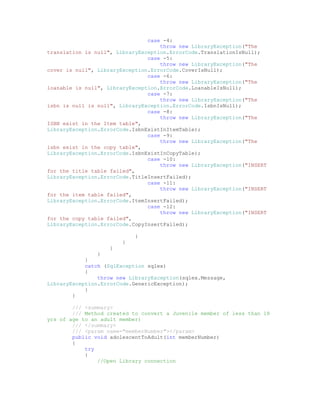case -4:
                                    throw new LibraryException("The
translation is null", LibraryException.ErrorCode.TranslationIsNull);
                                case -5:
                                    throw new LibraryException("The
cover is null", LibraryException.ErrorCode.CoverIsNull);
                                case -6:
                                    throw new LibraryException("The
loanable is null", LibraryException.ErrorCode.LoanableIsNull);
                                case -7:
                                    throw new LibraryException("The
isbn is null is null", LibraryException.ErrorCode.IsbnIsNull);
                                case -8:
                                    throw new LibraryException("The
ISBN exist in the Item table",
LibraryException.ErrorCode.IsbnExistInItemTable);
                                case -9:
                                    throw new LibraryException("The
isbn exist in the copy table",
LibraryException.ErrorCode.IsbnExistInCopyTable);
                                case -10:
                                    throw new LibraryException("INSERT
for the title table failed",
LibraryException.ErrorCode.TitleInsertFailed);
                                case -11:
                                    throw new LibraryException("INSERT
for the item table failed",
LibraryException.ErrorCode.ItemInsertFailed);
                                case -12:
                                    throw new LibraryException("INSERT
for the copy table failed",
LibraryException.ErrorCode.CopyInsertFailed);

                            }
                        }
                    }
                }
            }
            catch (SqlException sqlex)
            {
                throw new LibraryException(sqlex.Message,
LibraryException.ErrorCode.GenericException);
            }
        }

        /// <summary>
        /// Method created to convert a Juvenile member of less than 18
yrs of age to an adult member)
        /// </summary>
        /// <param name="memberNumber"></param>
        public void adolescentToAdult(int memberNumber)
        {
            try
            {
                //Open Library connection
 