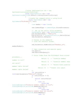 //using (SqlConnection cnn = new
SqlConnection(connectionString))
                using (SqlConnection cnn = new
SqlConnection(Settings.Default.libraryConnectionString))
                {
                    //create the command within a using block
                    using (SqlCommand cmd = new
SqlCommand("KidToAdult", cnn))
                    {
                        Item member = new Item();

                        cmd.CommandType = CommandType.StoredProcedure;

                        // Set up the return value parameter
                        SqlParameter prm = new SqlParameter();
                        prm.ParameterName = "@Return";
                        prm.Direction = ParameterDirection.ReturnValue;
                        cmd.Parameters.Add(prm);

                        // Passes in the memberID
                        // from the checkout screen.

                        cmd.Parameters.AddWithValue("@member_no",
memberNumber);

                        // Open connection and execute query
                        cnn.Open();
                        cmd.ExecuteNonQuery();

                        /* Error Codes From the KitToAdult Book stored
procedure...
                                    Return -1   -- 'Juvenile member
number is null'
                                    Return -2   -- 'Juvenile member does
not exist'
                                    Return -3   -- 'Delete from juvenile
member table failed'
                                Return -4   -- ''Insert into adult
member table failed'
                        */
                        int returnValue =
(int)cmd.Parameters["@Return"].Value;
                        if (returnValue != 0)
                        {
                            switch (returnValue)
                            {
                                case -1:
                                    throw new
LibraryException("Juvenile member number is null",
LibraryException.ErrorCode.MemberNoIsNull);
                                case -2:
                                    throw new
LibraryException("Juvenile member does not exist",
LibraryException.ErrorCode.NoSuchMember);
                                case -3:
 