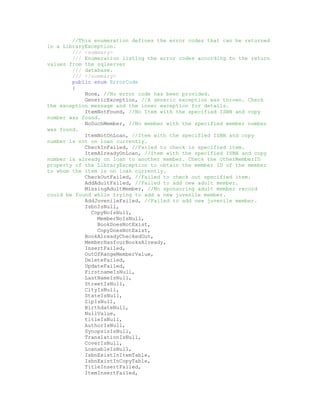 //This enumeration defines the error codes that can be returned
in a LibraryException.
        /// <summary>
        /// Enumeration listing the error codes according to the return
values from the sqlserver
        /// database.
        /// </summary>
        public enum ErrorCode
        {
            None, //No error code has been provided.
            GenericException, //A generic exception was thrown. Check
the exception message and the inner exception for details.
            ItemNotFound, //No Item with the specified ISBN and copy
number was found.
            NoSuchMember, //No member with the specified member number
was found.
            ItemNotOnLoan, //Item with the specified ISBN and copy
number is not on loan currently.
            CheckInFailed, //Failed to check in specified item.
            ItemAlreadyOnLoan, //Item with the specified ISBN and copy
number is already on loan to another member. Check the OtherMemberID
property of the LibraryException to obtain the member ID of the member
to whom the item is on loan currently.
            CheckOutFailed, //Failed to check out specified item.
            AddAdultFailed, //Failed to add new adult member.
            MissingAdultMember, //No sponsoring adult member record
could be found while trying to add a new juvenile member.
            AddJuvenileFailed, //Failed to add new juvenile member.
            IsbnIsNull,
              CopyNoIsNull,
                MemberNoIsNull,
                BookDoesNotExist,
                CopyDoesNotExist,
            BookAlreadyCheckedOut,
            MemberHasfourBooksAlready,
            InsertFailed,
            OutOfRangeMemberValue,
            DeleteFailed,
            UpdateFailed,
            FirstnameIsNull,
            LastNameIsNull,
            StreetIsNull,
            CityIsNull,
            StateIsNull,
            ZipIsNull,
            BirthdateNull,
            NullValue,
            titleIsNull,
            AuthorIsNull,
            SynopsisIsNull,
            TranslationIsNull,
            CoverIsNull,
            LoanableIsNull,
            IsbnExistInItemTable,
            IsbnExistInCopyTable,
            TitleInsertFailed,
            ItemInsertFailed,
 