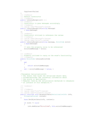 CopyInsertFailed
}
/// <summary>
/// Default Constructor
/// </summary>
public LibraryException() { }
/// <summary>
/// Constructor to pass messages accordingly
/// </summary>
/// <param name="message"></param>
public LibraryException(string message)
    : base(message)
{}
/// <summary>
/// Constructor utilized to reference the values
/// </summary>
/// <param name="message"></param>
/// <param name="error"></param>
public LibraryException(string message, ErrorCode error)
    : base(message)
{
    // sets the property value to be referenced
    errorCodeMessage = error;
}

/// <summary>
/// Property utilized to carry on the enum's functionlity
/// </summary>
public ErrorCode LibraryErrorCode
{
    get
    {
        return errorCodeMessage;
    }
    set { errorCodeMessage = value; }
}

/*Parameter SerializationInfo
 * The object that holds the serialized object data.
 * StreamingContext The contextual information about
 * the source or destination.
 * Remarks: Used by the serialization mechanism to rehydrate
 * an instance of this exception.*/

/// <summary>
///
/// </summary>
/// <param name="info"></param>
/// <param name="context"></param>
public override void GetObjectData(SerializationInfo info,
    StreamingContext context)
{
    base.GetObjectData(info, context);

    if (info != null)
    {
        info.AddValue("ErrorCode", this.errorCodeMessage);
 