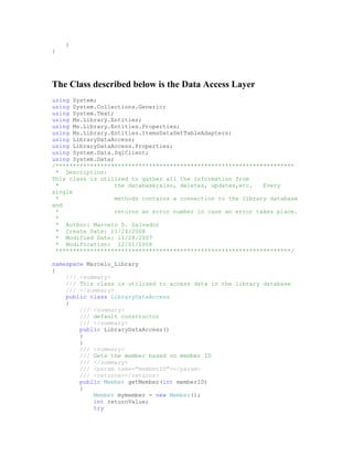 }
}




The Class described below is the Data Access Layer
using System;
using System.Collections.Generic;
using System.Text;
using Ms.Library.Entities;
using Ms.Library.Entities.Properties;
using Ms.Library.Entities.ItemsDataSetTableAdapters;
using LibraryDataAccess;
using LibraryDataAccess.Properties;
using System.Data.SqlClient;
using System.Data;
/*********************************************************************
 * Description:
This class is utilized to gather all the information from
 *                 the database;also, deletes, updates,etc.   Every
single
 *                 methods contains a connection to the library database
and
 *                 returns an error number in case an error takes place.
 *
 * Author: Marcelo D. Salvador
 * Create Date: 11/24/2008
 * Modified Date: 11/28/2007
 * Modification: 12/01/2008
 ********************************************************************/

namespace Marcelo_Library
{
    /// <summary>
    /// This class is utilized to access data in the library database
    /// </summary>
    public class LibraryDataAccess
    {
        /// <summary>
        /// default constructor
        /// </summary>
        public LibraryDataAccess()
        {
        }
        /// <summary>
        /// Gets the member based on member ID
        /// </summary>
        /// <param name="memberID"></param>
        /// <returns></returns>
        public Member getMember(int memberID)
        {
            Member mymember = new Member();
            int returnValue;
            try
 