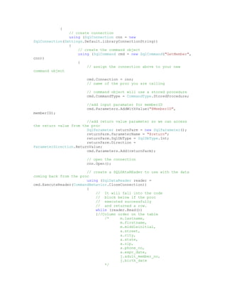 {
                // create connection
                using (SqlConnection cnn = new
SqlConnection(Settings.Default.libraryConnectionString))
                {
                    // create the command object
                    using (SqlCommand cmd = new SqlCommand("GetMember",
cnn))
                    {
                        // assign the connection above to your new
command object

                        cmd.Connection = cnn;
                        // name of the proc you are calling

                        // command object will use a stored procedure
                        cmd.CommandType = CommandType.StoredProcedure;

                        //add input paramater for memberID
                        cmd.Parameters.AddWithValue("@MemberID",
memberID);

                        //add return value parameter so we can access
the return value from the proc
                        SqlParameter returnParm = new SqlParameter();
                        returnParm.ParameterName = "@return";
                        returnParm.SqlDbType = SqlDbType.Int;
                        returnParm.Direction =
ParameterDirection.ReturnValue;
                        cmd.Parameters.Add(returnParm);

                        // open the connection
                        cnn.Open();

                        // create a SQLDAtaREader to use with the data
coming back from the proc
                        using (SqlDataReader reader =
cmd.ExecuteReader(CommandBehavior.CloseConnection))
                        {
                            // It will fall into the code
                            // block below if the proc
                            // executed successfully
                            // and returned a row.
                            while (reader.Read())
                            {//Column order on the table
                                /*     m.lastname,
                                       m.firstname,
                                       m.middleinitial,
                                       a.street,
                                       a.city,
                                       a.state,
                                       a.zip,
                                       a.phone_no,
                                       a.expr_date,
                                       j.adult_member_no,
                                       j.birth_date
                                */
 