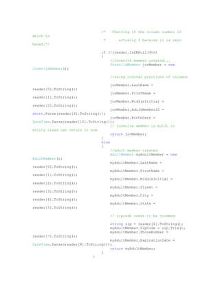 /*    Checking if the column number 10
which is
                                 *       actually 9 because it is zero
based.*/

                                if (!(reader.IsDBNull(9)))
                                {
                                    //Juvenile member created...
                                    JuvenileMember juvMember = new
JuvenileMember();

                                     //using ordinal positions of columns

                                     juvMember.LastName =
reader[0].ToString();
                                     juvMember.FirstName =
reader[1].ToString();
                                     juvMember.MiddleInitial =
reader[2].ToString();
                                     juvMember.AdultMemberID =
short.Parse(reader[9].ToString());
                                     juvMember.BirthDate =
DateTime.Parse(reader[10].ToString());
                                     // juvenile member is built in
entity class can return it now
                                     return juvMember;
                                }
                                else
                                {
                                     //Adult member created
                                     AdultMember myAdultMember = new
AdultMember();
                                     myAdultMember.LastName =
reader[0].ToString();
                                     myAdultMember.FirstName =
reader[1].ToString();
                                     myAdultMember.MiddleInitial =
reader[2].ToString();
                                     myAdultMember.Street =
reader[3].ToString();
                                     myAdultMember.City =
reader[4].ToString();
                                     myAdultMember.State =
reader[5].ToString();

                                     // zipcode needs to be trimmed

                                     string zip = reader[6].ToString();
                                     myAdultMember.ZipCode = zip.Trim();
                                     myAdultMember.PhoneNumber =
reader[7].ToString();
                                    myAdultMember.ExpirationDate =
DateTime.Parse(reader[8].ToString());
                                    return myAdultMember;
                                }
                            }
 