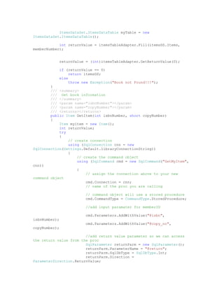 ItemsDataSet.ItemsDataTable myTable = new
ItemsDataSet.ItemsDataTable();

            int returnValue = itemsTableAdapter.Fill(itemsDS.Items,
memberNumber);


            returnValue = (int)itemsTableAdapter.GetReturnValue(0);

            if (returnValue == 0)
                 return itemsDS;
            else
                 throw new Exception("Book not Found!!!");
        }
        /// <summary>
        /// Get book information
        /// </summary>
        /// <param name="isbnNumber"></param>
        /// <param name="copyNumber"></param>
        /// <returns></returns>
        public Item GetItem(int isbnNumber, short copyNumber)
        {
            Item myitem = new Item();
            int returnValue;
            try
            {
                // create connection
                using (SqlConnection cnn = new
SqlConnection(Settings.Default.libraryConnectionString))
                {
                    // create the command object
                    using (SqlCommand cmd = new SqlCommand("GetMyItem",
cnn))
                    {
                        // assign the connection above to your new
command object
                        cmd.Connection = cnn;
                        // name of the proc you are calling

                        // command object will use a stored procedure
                        cmd.CommandType = CommandType.StoredProcedure;

                        //add input paramater for memberID

                        cmd.Parameters.AddWithValue("@isbn",
isbnNumber);
                        cmd.Parameters.AddWithValue("@copy_no",
copyNumber);

                        //add return value parameter so we can access
the return value from the proc
                        SqlParameter returnParm = new SqlParameter();
                        returnParm.ParameterName = "@return";
                        returnParm.SqlDbType = SqlDbType.Int;
                        returnParm.Direction =
ParameterDirection.ReturnValue;
 
