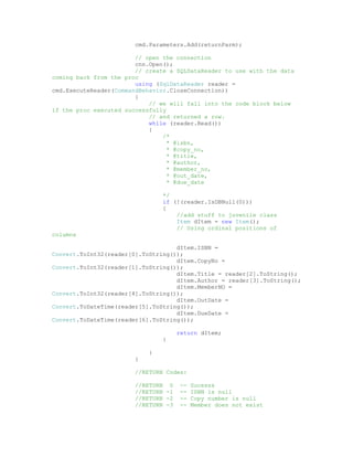 cmd.Parameters.Add(returnParm);

                        // open the connection
                        cnn.Open();
                        // create a SQLDataReader to use with the data
coming back from the proc
                        using (SqlDataReader reader =
cmd.ExecuteReader(CommandBehavior.CloseConnection))
                        {
                            // we will fall into the code block below
if the proc executed successfully
                            // and returned a row.
                            while (reader.Read())
                            {
                                /*
                                  * @isbn,
                                  * @copy_no,
                                  * @title,
                                  * @author,
                                  * @member_no,
                                  * @out_date,
                                  * @due_date

                                */
                                if (!(reader.IsDBNull(0)))
                                {
                                    //add stuff to juvenile class
                                    Item dItem = new Item();
                                    // Using ordinal positions of
columns

                                    dItem.ISBN =
Convert.ToInt32(reader[0].ToString());
                                    dItem.CopyNo =
Convert.ToInt32(reader[1].ToString());
                                    dItem.Title = reader[2].ToString();
                                    dItem.Author = reader[3].ToString();
                                    dItem.MemberNO =
Convert.ToInt32(reader[4].ToString());
                                    dItem.OutDate =
Convert.ToDateTime(reader[5].ToString());
                                    dItem.DueDate =
Convert.ToDateTime(reader[6].ToString());

                                      return dItem;
                                }

                            }
                        }

                        //RETURN Codes:

                        //RETURN 0     --   Sucesss
                        //RETURN -1    --   ISBN is null
                        //RETURN -2    --   Copy number is null
                        //RETURN -3    --   Member does not exist
 
