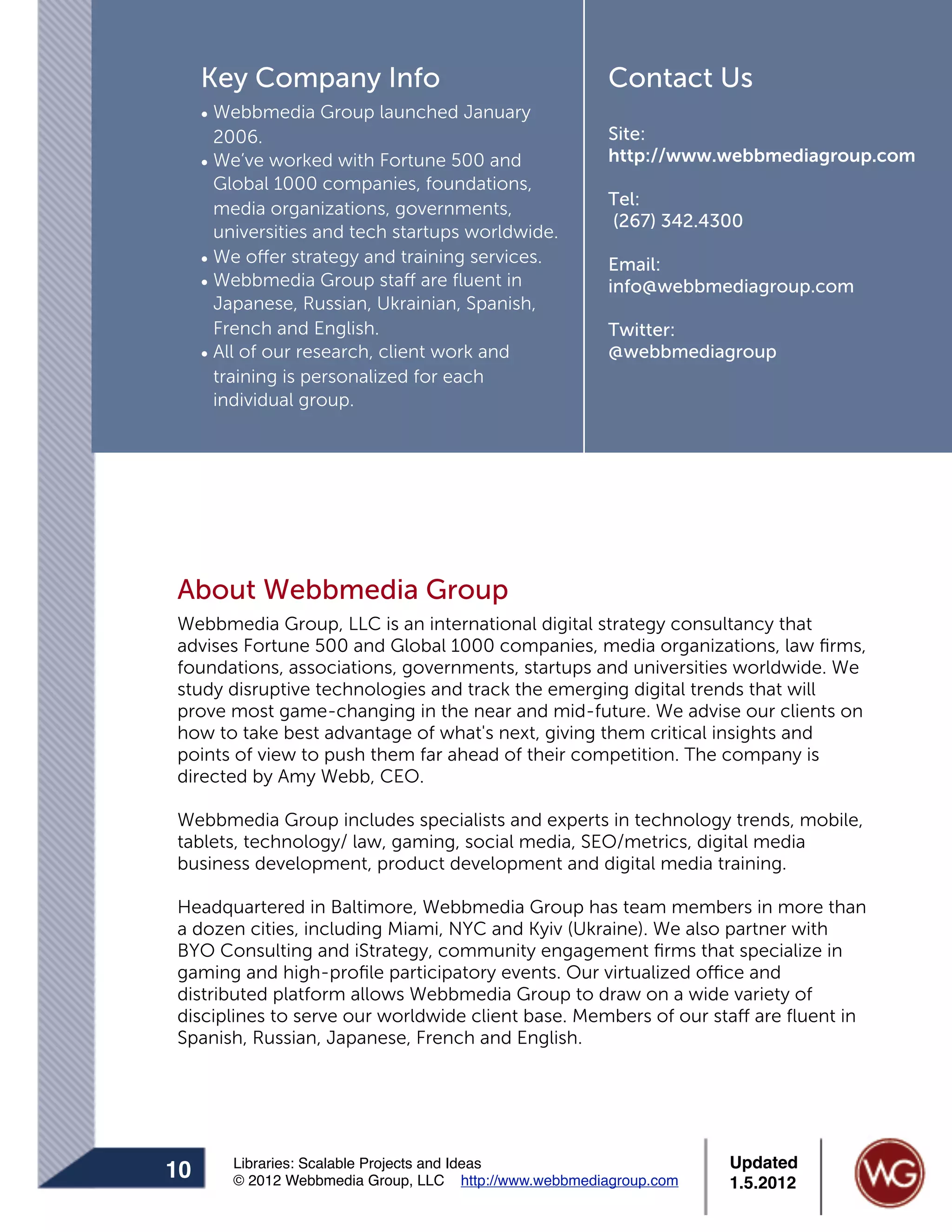 Key Company Info                                   Contact Us
     • Webbmedia Group launched January
       2006.                                            Site:
     • We’ve worked with Fortune 500 and                http://www.webbmediagroup.com
       Global 1000 companies, foundations,
                                                        Tel:
       media organizations, governments,
                                                        (267) 342.4300
       universities and tech startups worldwide.
     • We offer strategy and training services.         Email:
     • Webbmedia Group staff are ﬂuent in               info@webbmediagroup.com
       Japanese, Russian, Ukrainian, Spanish,
       French and English.                              Twitter:
     • All of our research, client work and             @webbmediagroup
       training is personalized for each
       individual group.




About Webbmedia Group
Webbmedia Group, LLC is an international digital strategy consultancy that
advises Fortune 500 and Global 1000 companies, media organizations, law ﬁrms,
foundations, associations, governments, startups and universities worldwide. We
study disruptive technologies and track the emerging digital trends that will
prove most game-changing in the near and mid-future. We advise our clients on
how to take best advantage of what's next, giving them critical insights and
points of view to push them far ahead of their competition. The company is
directed by Amy Webb, CEO.

Webbmedia Group includes specialists and experts in technology trends, mobile,
tablets, technology/ law, gaming, social media, SEO/metrics, digital media
business development, product development and digital media training.

Headquartered in Baltimore, Webbmedia Group has team members in more than
a dozen cities, including Miami, NYC and Kyiv (Ukraine). We also partner with
BYO Consulting and iStrategy, community engagement ﬁrms that specialize in
gaming and high-proﬁle participatory events. Our virtualized office and
distributed platform allows Webbmedia Group to draw on a wide variety of
disciplines to serve our worldwide client base. Members of our staff are ﬂuent in
Spanish, Russian, Japanese, French and English.




        Libraries: Scalable Projects and Ideas                      Updated
10      © 2012 Webbmedia Group, LLC http://www.webbmediagroup.com   1.5.2012
 