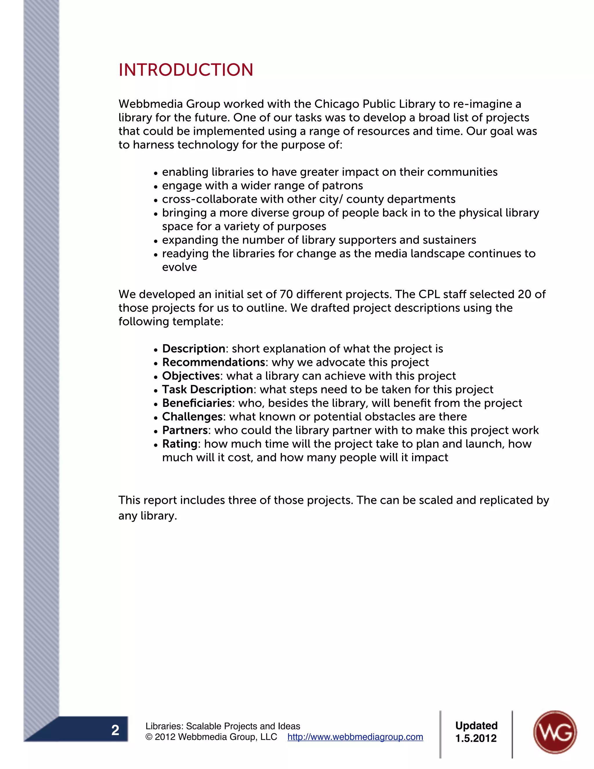INTRODUCTION
Webbmedia Group worked with the Chicago Public Library to re-imagine a
library for the future. One of our tasks was to develop a broad list of projects
that could be implemented using a range of resources and time. Our goal was
to harness technology for the purpose of:

      • enabling libraries to have greater impact on their communities
      • engage with a wider range of patrons
      • cross-collaborate with other city/ county departments
      • bringing a more diverse group of people back in to the physical library
        space for a variety of purposes
      • expanding the number of library supporters and sustainers
      • readying the libraries for change as the media landscape continues to
        evolve

We developed an initial set of 70 different projects. The CPL staff selected 20 of
those projects for us to outline. We drafted project descriptions using the
following template:

      •   Description: short explanation of what the project is
      •   Recommendations: why we advocate this project
      •   Objectives: what a library can achieve with this project
      •   Task Description: what steps need to be taken for this project
      •   Beneﬁciaries: who, besides the library, will beneﬁt from the project
      •   Challenges: what known or potential obstacles are there
      •   Partners: who could the library partner with to make this project work
      •   Rating: how much time will the project take to plan and launch, how
          much will it cost, and how many people will it impact


This report includes three of those projects. The can be scaled and replicated by
any library.




     Libraries: Scalable Projects and Ideas                      Updated
2    © 2012 Webbmedia Group, LLC http://www.webbmediagroup.com   1.5.2012
 