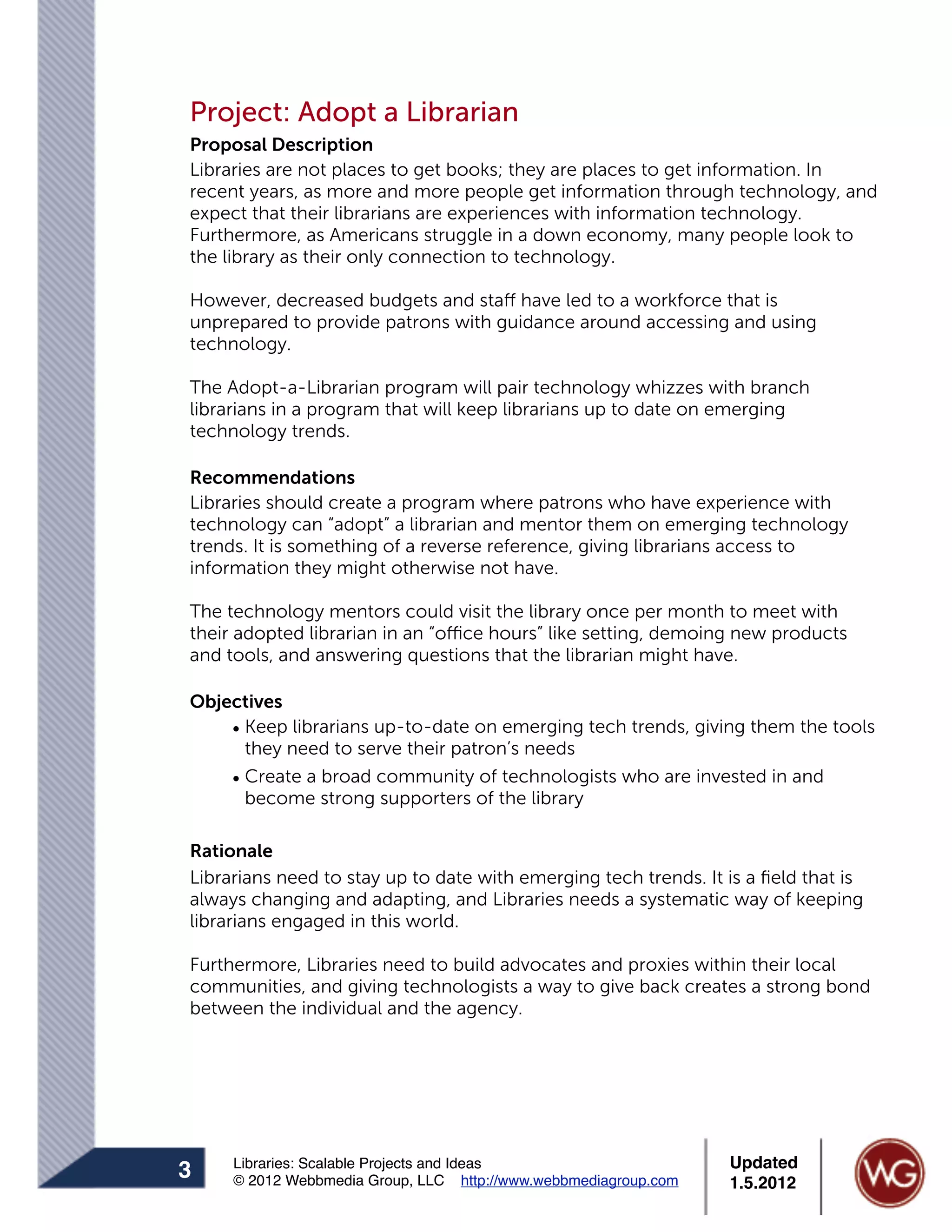 Project: Adopt a Librarian
Proposal Description
Libraries are not places to get books; they are places to get information. In
recent years, as more and more people get information through technology, and
expect that their librarians are experiences with information technology.
Furthermore, as Americans struggle in a down economy, many people look to
the library as their only connection to technology.

However, decreased budgets and staff have led to a workforce that is
unprepared to provide patrons with guidance around accessing and using
technology.

The Adopt-a-Librarian program will pair technology whizzes with branch
librarians in a program that will keep librarians up to date on emerging
technology trends.

Recommendations
Libraries should create a program where patrons who have experience with
technology can “adopt” a librarian and mentor them on emerging technology
trends. It is something of a reverse reference, giving librarians access to
information they might otherwise not have.

The technology mentors could visit the library once per month to meet with
their adopted librarian in an “office hours” like setting, demoing new products
and tools, and answering questions that the librarian might have.

Objectives
    • Keep librarians up-to-date on emerging tech trends, giving them the tools
      they need to serve their patron’s needs
    • Create a broad community of technologists who are invested in and
      become strong supporters of the library

Rationale
Librarians need to stay up to date with emerging tech trends. It is a ﬁeld that is
always changing and adapting, and Libraries needs a systematic way of keeping
librarians engaged in this world.

Furthermore, Libraries need to build advocates and proxies within their local
communities, and giving technologists a way to give back creates a strong bond
between the individual and the agency.




     Libraries: Scalable Projects and Ideas                      Updated
3    © 2012 Webbmedia Group, LLC http://www.webbmediagroup.com   1.5.2012
 