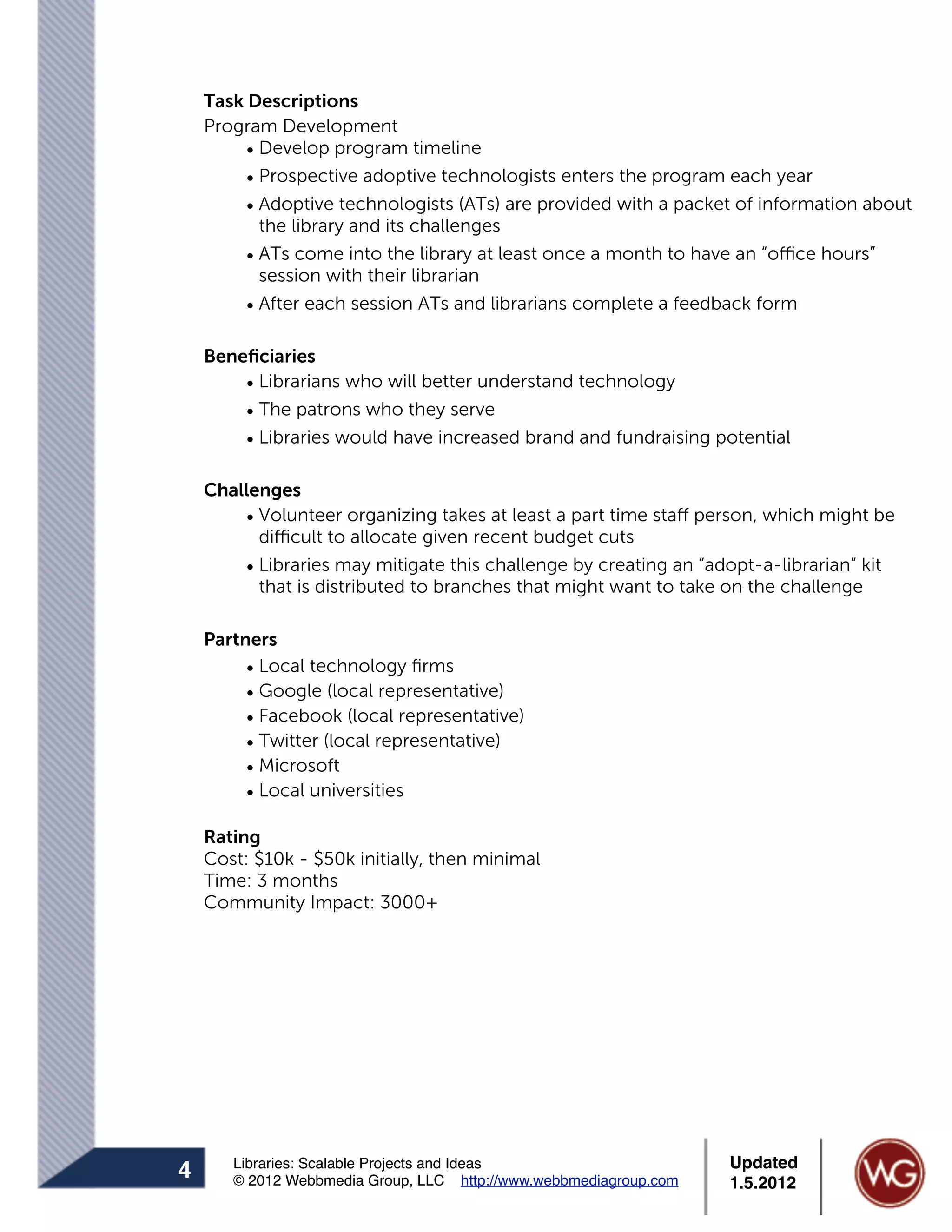 Task Descriptions
    Program Development
         • Develop program timeline
         • Prospective adoptive technologists enters the program each year
         • Adoptive technologists (ATs) are provided with a packet of information about
           the library and its challenges
         • ATs come into the library at least once a month to have an “office hours”
           session with their librarian
         • After each session ATs and librarians complete a feedback form

    Beneﬁciaries
        • Librarians who will better understand technology
        • The patrons who they serve
        • Libraries would have increased brand and fundraising potential

    Challenges
        • Volunteer organizing takes at least a part time staff person, which might be
          difficult to allocate given recent budget cuts
        • Libraries may mitigate this challenge by creating an “adopt-a-librarian” kit
          that is distributed to branches that might want to take on the challenge

    Partners
         • Local technology ﬁrms
         • Google (local representative)
         • Facebook (local representative)
         • Twitter (local representative)
         • Microsoft
         • Local universities

    Rating
    Cost: $10k - $50k initially, then minimal
    Time: 3 months
    Community Impact: 3000+




       Libraries: Scalable Projects and Ideas                      Updated
4      © 2012 Webbmedia Group, LLC http://www.webbmediagroup.com   1.5.2012
 