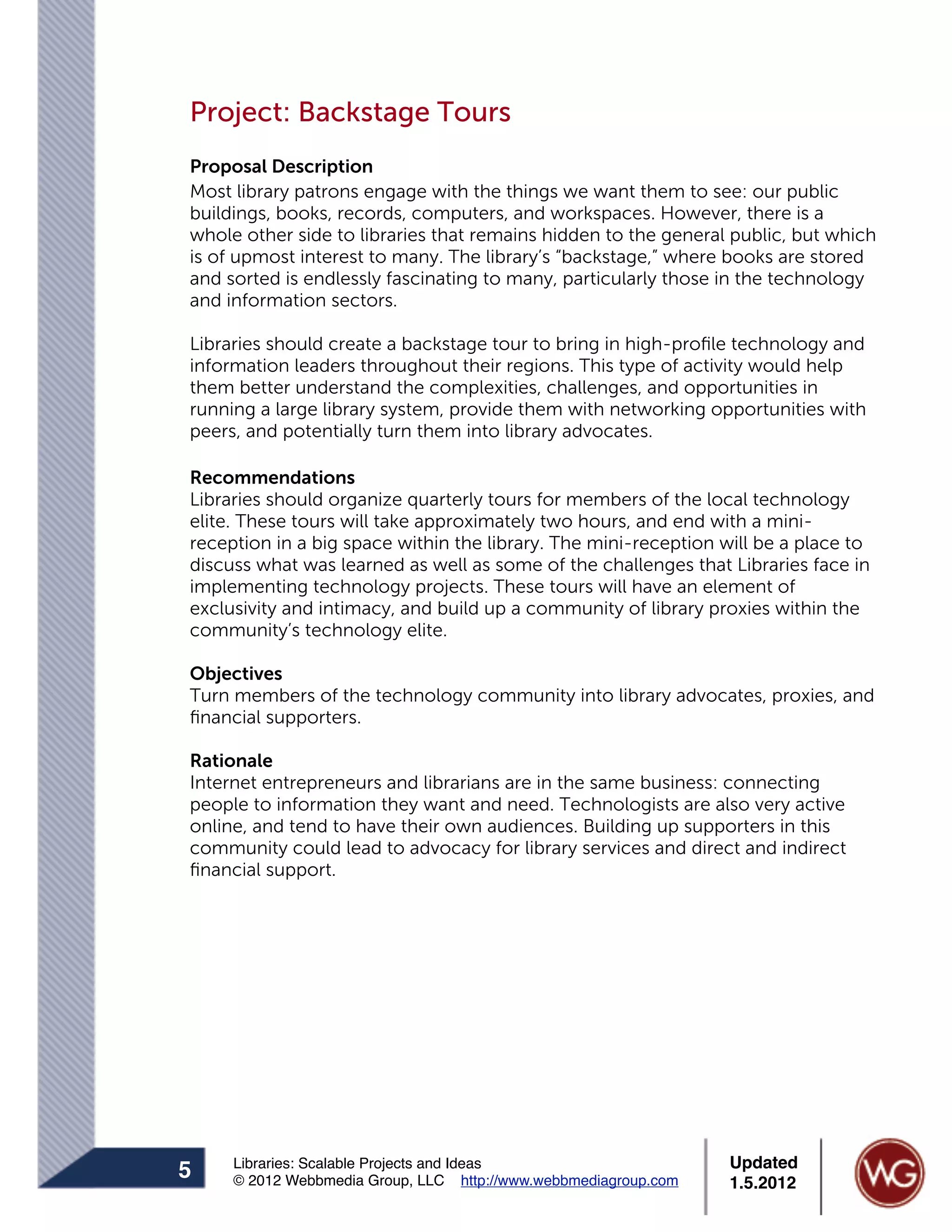 Project: Backstage Tours
Proposal Description
Most library patrons engage with the things we want them to see: our public
buildings, books, records, computers, and workspaces. However, there is a
whole other side to libraries that remains hidden to the general public, but which
is of upmost interest to many. The library’s “backstage,” where books are stored
and sorted is endlessly fascinating to many, particularly those in the technology
and information sectors.

Libraries should create a backstage tour to bring in high-proﬁle technology and
information leaders throughout their regions. This type of activity would help
them better understand the complexities, challenges, and opportunities in
running a large library system, provide them with networking opportunities with
peers, and potentially turn them into library advocates.

Recommendations
Libraries should organize quarterly tours for members of the local technology
elite. These tours will take approximately two hours, and end with a mini-
reception in a big space within the library. The mini-reception will be a place to
discuss what was learned as well as some of the challenges that Libraries face in
implementing technology projects. These tours will have an element of
exclusivity and intimacy, and build up a community of library proxies within the
community’s technology elite.

Objectives
Turn members of the technology community into library advocates, proxies, and
ﬁnancial supporters.

Rationale
Internet entrepreneurs and librarians are in the same business: connecting
people to information they want and need. Technologists are also very active
online, and tend to have their own audiences. Building up supporters in this
community could lead to advocacy for library services and direct and indirect
ﬁnancial support.




     Libraries: Scalable Projects and Ideas                      Updated
5    © 2012 Webbmedia Group, LLC http://www.webbmediagroup.com   1.5.2012
 
