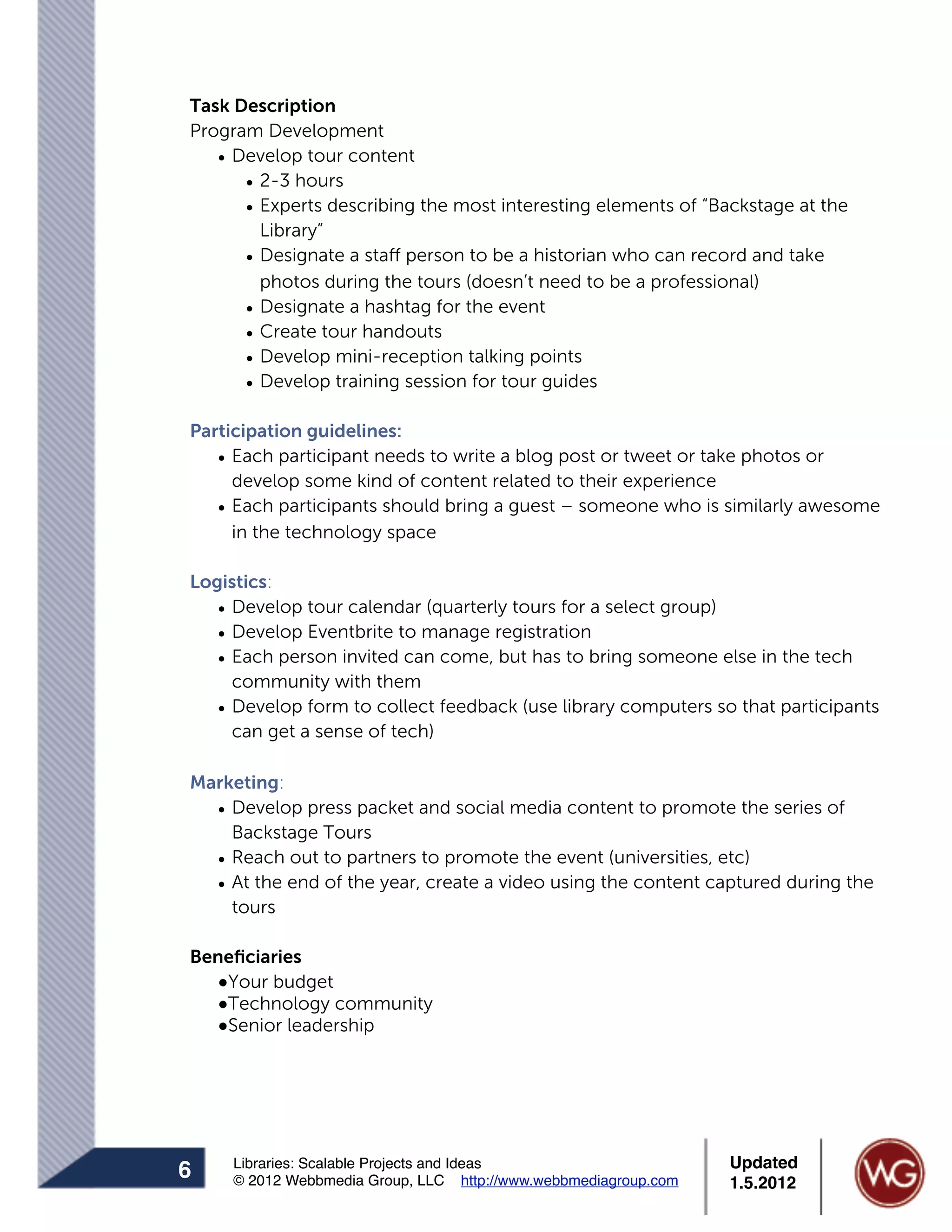 Task Description
Program Development
   • Develop tour content
      • 2-3 hours
      • Experts describing the most interesting elements of “Backstage at the
        Library”
      • Designate a staff person to be a historian who can record and take
        photos during the tours (doesn’t need to be a professional)
      • Designate a hashtag for the event
      • Create tour handouts
      • Develop mini-reception talking points
      • Develop training session for tour guides

Participation guidelines:
   • Each participant needs to write a blog post or tweet or take photos or
     develop some kind of content related to their experience
   • Each participants should bring a guest – someone who is similarly awesome
     in the technology space

Logistics:
   • Develop tour calendar (quarterly tours for a select group)
   • Develop Eventbrite to manage registration
   • Each person invited can come, but has to bring someone else in the tech
     community with them
   • Develop form to collect feedback (use library computers so that participants
     can get a sense of tech)

Marketing:
  • Develop press packet and social media content to promote the series of
    Backstage Tours
  • Reach out to partners to promote the event (universities, etc)
  • At the end of the year, create a video using the content captured during the
    tours

Beneﬁciaries
  !Your budget
  !Technology community
  !Senior leadership




     Libraries: Scalable Projects and Ideas                      Updated
6    © 2012 Webbmedia Group, LLC http://www.webbmediagroup.com   1.5.2012
 