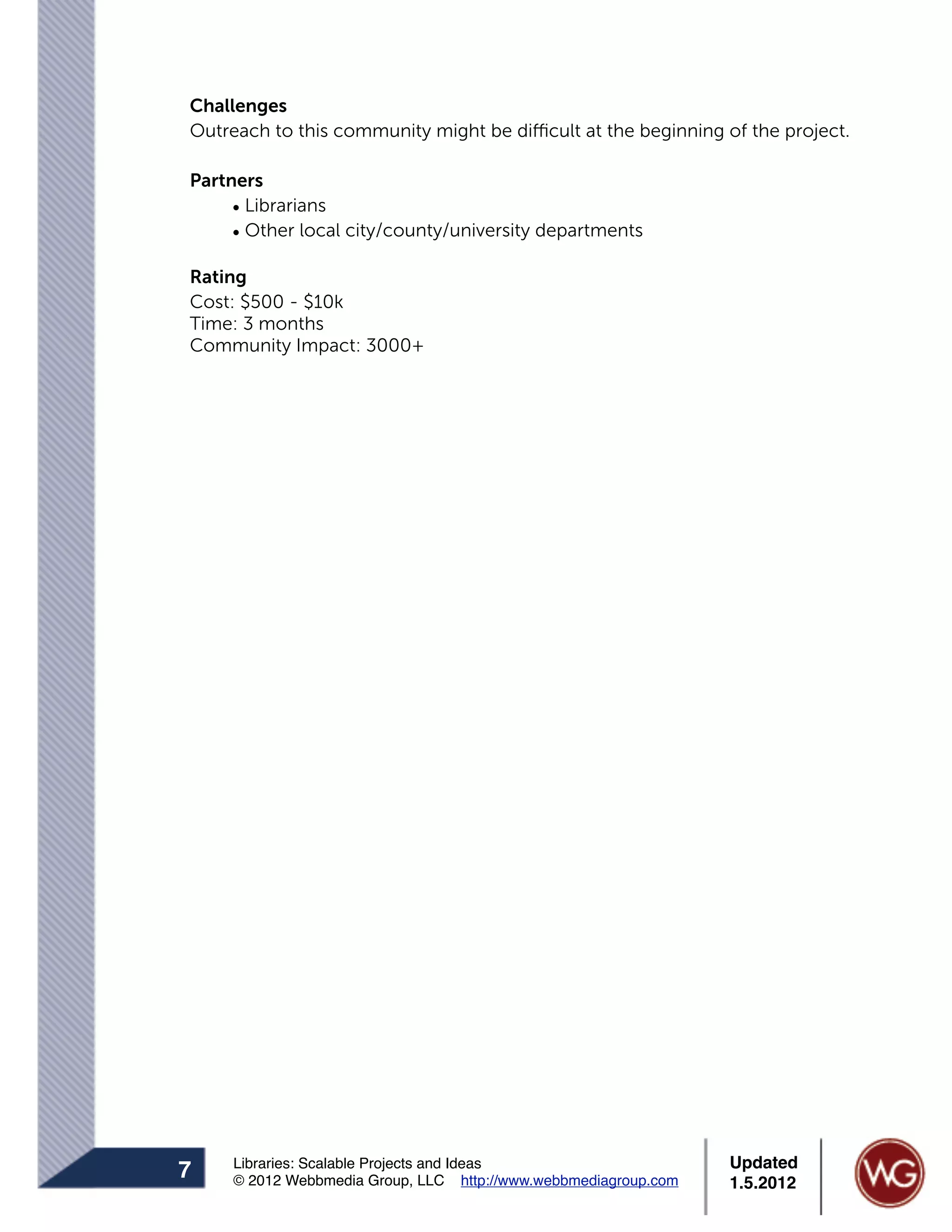 Challenges
Outreach to this community might be difficult at the beginning of the project.

Partners
     • Librarians
     • Other local city/county/university departments

Rating
Cost: $500 - $10k
Time: 3 months
Community Impact: 3000+




     Libraries: Scalable Projects and Ideas                      Updated
7    © 2012 Webbmedia Group, LLC http://www.webbmediagroup.com   1.5.2012
 