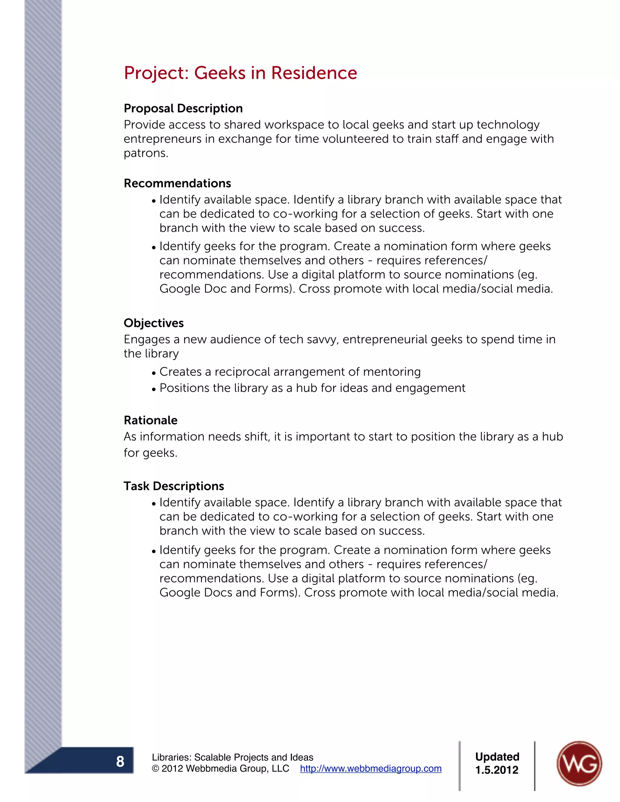 Project: Geeks in Residence
Proposal Description
Provide access to shared workspace to local geeks and start up technology
entrepreneurs in exchange for time volunteered to train staff and engage with
patrons.

Recommendations
    • Identify available space. Identify a library branch with available space that
      can be dedicated to co-working for a selection of geeks. Start with one
      branch with the view to scale based on success.
    • Identify geeks for the program. Create a nomination form where geeks
      can nominate themselves and others - requires references/
      recommendations. Use a digital platform to source nominations (eg.
      Google Doc and Forms). Cross promote with local media/social media.

Objectives
Engages a new audience of tech savvy, entrepreneurial geeks to spend time in
the library
      • Creates a reciprocal arrangement of mentoring
      • Positions the library as a hub for ideas and engagement

Rationale
As information needs shift, it is important to start to position the library as a hub
for geeks.

Task Descriptions
     • Identify available space. Identify a library branch with available space that
       can be dedicated to co-working for a selection of geeks. Start with one
       branch with the view to scale based on success.
     • Identify geeks for the program. Create a nomination form where geeks
       can nominate themselves and others - requires references/
       recommendations. Use a digital platform to source nominations (eg.
       Google Docs and Forms). Cross promote with local media/social media.




     Libraries: Scalable Projects and Ideas                        Updated
8    © 2012 Webbmedia Group, LLC http://www.webbmediagroup.com     1.5.2012
 