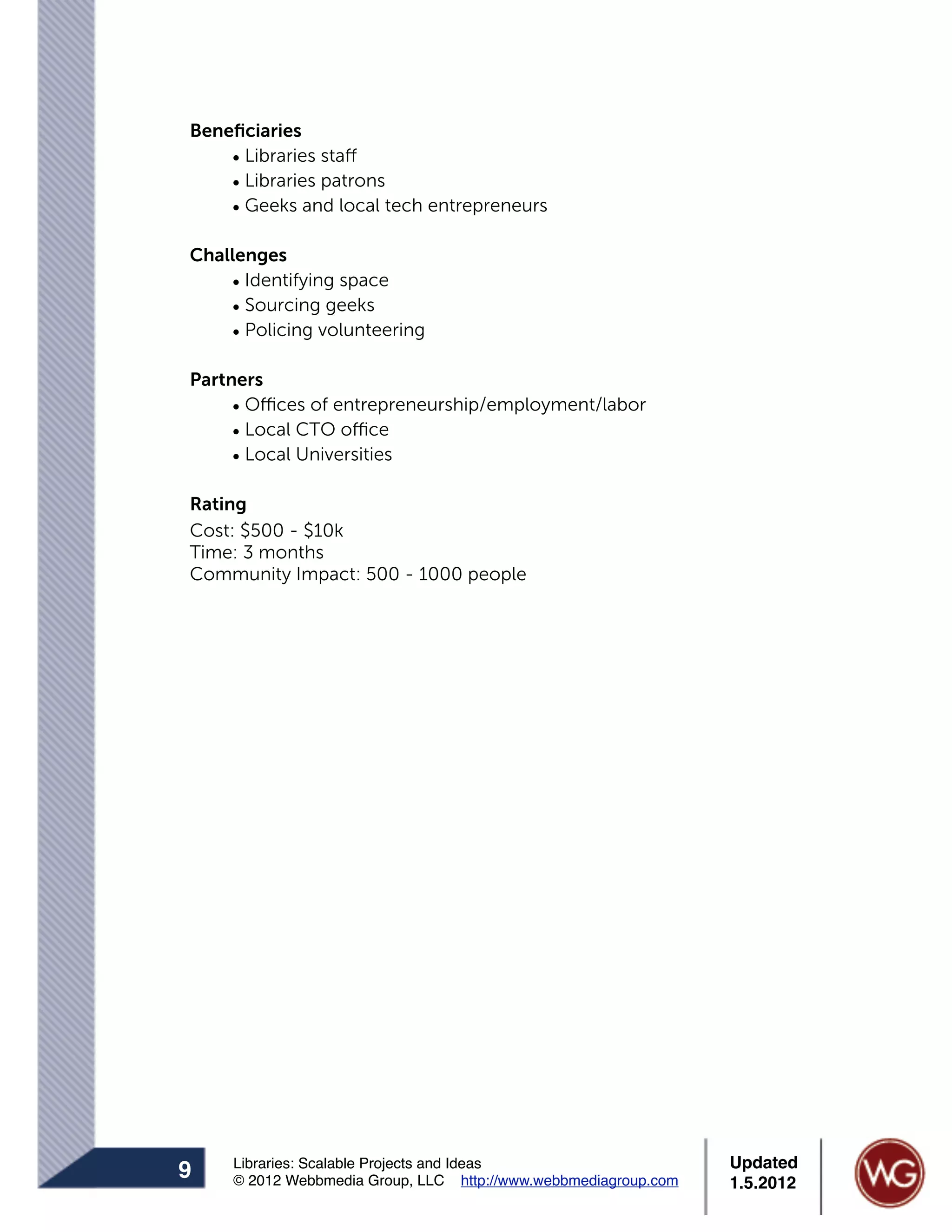 Beneﬁciaries
    • Libraries staff
    • Libraries patrons
    • Geeks and local tech entrepreneurs

Challenges
    • Identifying space
    • Sourcing geeks
    • Policing volunteering

Partners
     • Offices of entrepreneurship/employment/labor
     • Local CTO office
     • Local Universities

Rating
Cost: $500 - $10k
Time: 3 months
Community Impact: 500 - 1000 people




    Libraries: Scalable Projects and Ideas                      Updated
9   © 2012 Webbmedia Group, LLC http://www.webbmediagroup.com   1.5.2012
 
