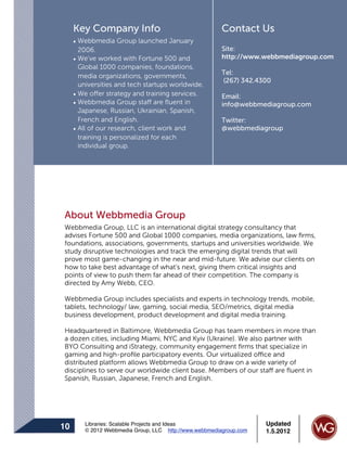 Key Company Info                                   Contact Us
     • Webbmedia Group launched January
       2006.                                            Site:
     • We’ve worked with Fortune 500 and                http://www.webbmediagroup.com
       Global 1000 companies, foundations,
                                                        Tel:
       media organizations, governments,
                                                        (267) 342.4300
       universities and tech startups worldwide.
     • We offer strategy and training services.         Email:
     • Webbmedia Group staff are ﬂuent in               info@webbmediagroup.com
       Japanese, Russian, Ukrainian, Spanish,
       French and English.                              Twitter:
     • All of our research, client work and             @webbmediagroup
       training is personalized for each
       individual group.




About Webbmedia Group
Webbmedia Group, LLC is an international digital strategy consultancy that
advises Fortune 500 and Global 1000 companies, media organizations, law ﬁrms,
foundations, associations, governments, startups and universities worldwide. We
study disruptive technologies and track the emerging digital trends that will
prove most game-changing in the near and mid-future. We advise our clients on
how to take best advantage of what's next, giving them critical insights and
points of view to push them far ahead of their competition. The company is
directed by Amy Webb, CEO.

Webbmedia Group includes specialists and experts in technology trends, mobile,
tablets, technology/ law, gaming, social media, SEO/metrics, digital media
business development, product development and digital media training.

Headquartered in Baltimore, Webbmedia Group has team members in more than
a dozen cities, including Miami, NYC and Kyiv (Ukraine). We also partner with
BYO Consulting and iStrategy, community engagement ﬁrms that specialize in
gaming and high-proﬁle participatory events. Our virtualized office and
distributed platform allows Webbmedia Group to draw on a wide variety of
disciplines to serve our worldwide client base. Members of our staff are ﬂuent in
Spanish, Russian, Japanese, French and English.




        Libraries: Scalable Projects and Ideas                      Updated
10      © 2012 Webbmedia Group, LLC http://www.webbmediagroup.com   1.5.2012
 
