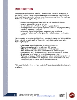 INTRODUCTION
Webbmedia Group worked with the Chicago Public Library to re-imagine a
library for the future. One of our tasks was to develop a broad list of projects
that could be implemented using a range of resources and time. Our goal was
to harness technology for the purpose of:

      • enabling libraries to have greater impact on their communities
      • engage with a wider range of patrons
      • cross-collaborate with other city/ county departments
      • bringing a more diverse group of people back in to the physical library
        space for a variety of purposes
      • expanding the number of library supporters and sustainers
      • readying the libraries for change as the media landscape continues to
        evolve

We developed an initial set of 70 different projects. The CPL staff selected 20 of
those projects for us to outline. We drafted project descriptions using the
following template:

      •   Description: short explanation of what the project is
      •   Recommendations: why we advocate this project
      •   Objectives: what a library can achieve with this project
      •   Task Description: what steps need to be taken for this project
      •   Beneﬁciaries: who, besides the library, will beneﬁt from the project
      •   Challenges: what known or potential obstacles are there
      •   Partners: who could the library partner with to make this project work
      •   Rating: how much time will the project take to plan and launch, how
          much will it cost, and how many people will it impact


This report includes three of those projects. The can be scaled and replicated by
any library.




     Libraries: Scalable Projects and Ideas                      Updated
2    © 2012 Webbmedia Group, LLC http://www.webbmediagroup.com   1.5.2012
 