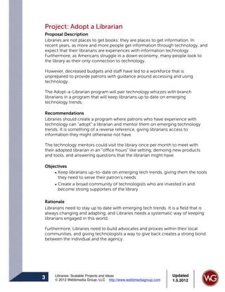 Project: Adopt a Librarian
Proposal Description
Libraries are not places to get books; they are places to get information. In
recent years, as more and more people get information through technology, and
expect that their librarians are experiences with information technology.
Furthermore, as Americans struggle in a down economy, many people look to
the library as their only connection to technology.

However, decreased budgets and staff have led to a workforce that is
unprepared to provide patrons with guidance around accessing and using
technology.

The Adopt-a-Librarian program will pair technology whizzes with branch
librarians in a program that will keep librarians up to date on emerging
technology trends.

Recommendations
Libraries should create a program where patrons who have experience with
technology can “adopt” a librarian and mentor them on emerging technology
trends. It is something of a reverse reference, giving librarians access to
information they might otherwise not have.

The technology mentors could visit the library once per month to meet with
their adopted librarian in an “office hours” like setting, demoing new products
and tools, and answering questions that the librarian might have.

Objectives
    • Keep librarians up-to-date on emerging tech trends, giving them the tools
      they need to serve their patron’s needs
    • Create a broad community of technologists who are invested in and
      become strong supporters of the library

Rationale
Librarians need to stay up to date with emerging tech trends. It is a ﬁeld that is
always changing and adapting, and Libraries needs a systematic way of keeping
librarians engaged in this world.

Furthermore, Libraries need to build advocates and proxies within their local
communities, and giving technologists a way to give back creates a strong bond
between the individual and the agency.




     Libraries: Scalable Projects and Ideas                      Updated
3    © 2012 Webbmedia Group, LLC http://www.webbmediagroup.com   1.5.2012
 
