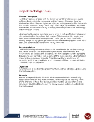 Project: Backstage Tours
Proposal Description
Most library patrons engage with the things we want them to see: our public
buildings, books, records, computers, and workspaces. However, there is a
whole other side to libraries that remains hidden to the general public, but which
is of upmost interest to many. The library’s “backstage,” where books are stored
and sorted is endlessly fascinating to many, particularly those in the technology
and information sectors.

Libraries should create a backstage tour to bring in high-proﬁle technology and
information leaders throughout their regions. This type of activity would help
them better understand the complexities, challenges, and opportunities in
running a large library system, provide them with networking opportunities with
peers, and potentially turn them into library advocates.

Recommendations
Libraries should organize quarterly tours for members of the local technology
elite. These tours will take approximately two hours, and end with a mini-
reception in a big space within the library. The mini-reception will be a place to
discuss what was learned as well as some of the challenges that Libraries face in
implementing technology projects. These tours will have an element of
exclusivity and intimacy, and build up a community of library proxies within the
community’s technology elite.

Objectives
Turn members of the technology community into library advocates, proxies, and
ﬁnancial supporters.

Rationale
Internet entrepreneurs and librarians are in the same business: connecting
people to information they want and need. Technologists are also very active
online, and tend to have their own audiences. Building up supporters in this
community could lead to advocacy for library services and direct and indirect
ﬁnancial support.




     Libraries: Scalable Projects and Ideas                      Updated
5    © 2012 Webbmedia Group, LLC http://www.webbmediagroup.com   1.5.2012
 