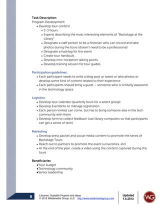Task Description
Program Development
   • Develop tour content
      • 2-3 hours
      • Experts describing the most interesting elements of “Backstage at the
        Library”
      • Designate a staff person to be a historian who can record and take
        photos during the tours (doesn’t need to be a professional)
      • Designate a hashtag for the event
      • Create tour handouts
      • Develop mini-reception talking points
      • Develop training session for tour guides

Participation guidelines:
   • Each participant needs to write a blog post or tweet or take photos or
     develop some kind of content related to their experience
   • Each participants should bring a guest – someone who is similarly awesome
     in the technology space

Logistics:
   • Develop tour calendar (quarterly tours for a select group)
   • Develop Eventbrite to manage registration
   • Each person invited can come, but has to bring someone else in the tech
     community with them
   • Develop form to collect feedback (use library computers so that participants
     can get a sense of tech)

Marketing:
  • Develop press packet and social media content to promote the series of
    Backstage Tours
  • Reach out to partners to promote the event (universities, etc)
  • At the end of the year, create a video using the content captured during the
    tours

Beneﬁciaries
  !Your budget
  !Technology community
  !Senior leadership




     Libraries: Scalable Projects and Ideas                      Updated
6    © 2012 Webbmedia Group, LLC http://www.webbmediagroup.com   1.5.2012
 