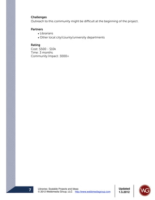 Challenges
Outreach to this community might be difficult at the beginning of the project.

Partners
     • Librarians
     • Other local city/county/university departments

Rating
Cost: $500 - $10k
Time: 3 months
Community Impact: 3000+




     Libraries: Scalable Projects and Ideas                      Updated
7    © 2012 Webbmedia Group, LLC http://www.webbmediagroup.com   1.5.2012
 