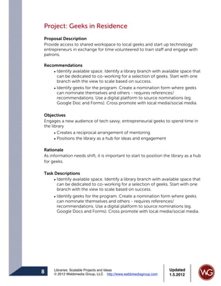 Project: Geeks in Residence
Proposal Description
Provide access to shared workspace to local geeks and start up technology
entrepreneurs in exchange for time volunteered to train staff and engage with
patrons.

Recommendations
    • Identify available space. Identify a library branch with available space that
      can be dedicated to co-working for a selection of geeks. Start with one
      branch with the view to scale based on success.
    • Identify geeks for the program. Create a nomination form where geeks
      can nominate themselves and others - requires references/
      recommendations. Use a digital platform to source nominations (eg.
      Google Doc and Forms). Cross promote with local media/social media.

Objectives
Engages a new audience of tech savvy, entrepreneurial geeks to spend time in
the library
      • Creates a reciprocal arrangement of mentoring
      • Positions the library as a hub for ideas and engagement

Rationale
As information needs shift, it is important to start to position the library as a hub
for geeks.

Task Descriptions
     • Identify available space. Identify a library branch with available space that
       can be dedicated to co-working for a selection of geeks. Start with one
       branch with the view to scale based on success.
     • Identify geeks for the program. Create a nomination form where geeks
       can nominate themselves and others - requires references/
       recommendations. Use a digital platform to source nominations (eg.
       Google Docs and Forms). Cross promote with local media/social media.




     Libraries: Scalable Projects and Ideas                        Updated
8    © 2012 Webbmedia Group, LLC http://www.webbmediagroup.com     1.5.2012
 