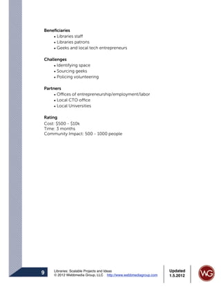 Beneﬁciaries
    • Libraries staff
    • Libraries patrons
    • Geeks and local tech entrepreneurs

Challenges
    • Identifying space
    • Sourcing geeks
    • Policing volunteering

Partners
     • Offices of entrepreneurship/employment/labor
     • Local CTO office
     • Local Universities

Rating
Cost: $500 - $10k
Time: 3 months
Community Impact: 500 - 1000 people




    Libraries: Scalable Projects and Ideas                      Updated
9   © 2012 Webbmedia Group, LLC http://www.webbmediagroup.com   1.5.2012
 