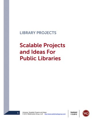 LIBRARY PROJECTS


    Scalable Projects
    and Ideas For
    Public Libraries




     Libraries: Scalable Projects and Ideas                      Updated
1    © 2012 Webbmedia Group, LLC http://www.webbmediagroup.com   1.5.2012
 