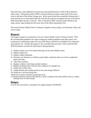 Since that time, some additional concerns have presented themselves--both of them related to
safety issues. During the spring of 2009, a driving rainstorm caused a major leak in the server
room in the back of the library storage area. Water stood in the floor around the infrastructure’s
main network server and seeped under the wall into the reference/computer lab area of the library.
Mold and mildew became a concern. Then, in the fall of 2009, a female student fell down the
steep, narrow steps leading into the lower area of the library injuring her foot.

The current Library Media Center is lacking in regards to many energy, environmental, safety and
service needs.

Request:
This is not a request for construction of a new Library Media Center at Warren Central. With
the recommended guidelines for square footage per student population and office space, new
construction would greatly reduce the size of the library and limit its availability for community
and academic use. Instead, this request is for a remodel and renovation. of the current facility.
With this purpose in mind, the following are being proposed:

1)  Replace carpet so as to be uniform through out the entire Media Center;
2)  Replace broken tile;
3)  Replace rubber baseboard;
4)  Purchase new furniture; or refinish current tables, and book shelves as well as reupholster
    chairs and sofas ;
5) Take down curtains;
6) Replace windows with tinted, arched windows;
7) Replace circulation desk with one more conducive to computer use;
8) Install sink in office area;
9) Update heating and cooling system to one more energy efficient;
10) Install new roof and ceiling tiles;
10) Reverse current circulation and storage areas;
11) Enclose the back section of the library to create a separate room that could be used as a studio,
    meeting room, or extra storage.

Budget:
Cost for this renovation is estimated to be approximately $250,000.00.
 