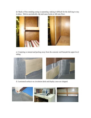 d) Backs of free standing casing is separating. making it difficult for the shelving to stay
in place. Shelves periodically slip and cause books to fall onto floor.




e) Carpeting is stained and peeling away from the concrete wall beneath the upper level
railing.




f) Laminated surfaces on circulation desk and display cases are chipped.
 