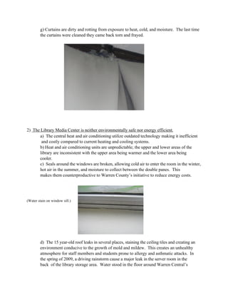 g) Curtains are dirty and rotting from exposure to heat, cold, and moisture. The last time
        the curtains were cleaned they came back torn and frayed.




2) The Library Media Center is neither environmentally safe nor energy efficient.
      a) The central heat and air conditioning utilize outdated technology making it inefficient
       and costly compared to current heating and cooling systems.
      b) Heat and air conditioning units are unpredictable; the upper and lower areas of the
      library are inconsistent with the upper area being warmer and the lower area being
      cooler.
      c) Seals around the windows are broken, allowing cold air to enter the room in the winter,
      hot air in the summer, and moisture to collect between the double panes. This
      makes them counterproductive to Warren County’s initiative to reduce energy costs.




(Water stain on window sill.)




        d) The 15 year-old roof leaks in several places, staining the ceiling tiles and creating an
        environment conducive to the growth of mold and mildew. This creates an unhealthy
        atmosphere for staff members and students prone to allergy and asthmatic attacks. In
        the spring of 2009, a driving rainstorm cause a major leak in the server room in the
        back of the library storage area. Water stood in the floor around Warren Central’s
 