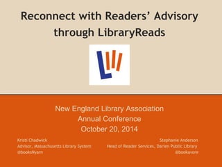 Reconnect with Readers’ Advisory 
through LibraryReads 
New England Library Association 
Annual Conference 
October 20, 2014 
Kristi Chadwick Stephanie Anderson 
Advisor, Massachusetts Library System Head of Reader Services, Darien Public Library 
@booksNyarn @bookavore 
 
