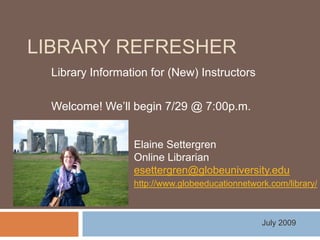 Library Refresher Library Information for (New) Instructors Welcome! We’ll begin 7/29 @ 7:00p.m. Elaine Settergren Online Librarian esettergren@globeuniversity.edu http://www.globeeducationnetwork.com/library/ July 2009 