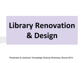 Library Renovation
& Design
Presented at Librarians’ Knowledge Sharing Workshop, Brunei 2014
 